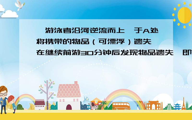 一游泳者沿河逆流而上,于A处将携带的物品（可漂浮）遗失,在继续前游30分钟后发现物品遗失,即刻顺流返回,在距A处3千米的B出追到物品,问此河流速是多少?