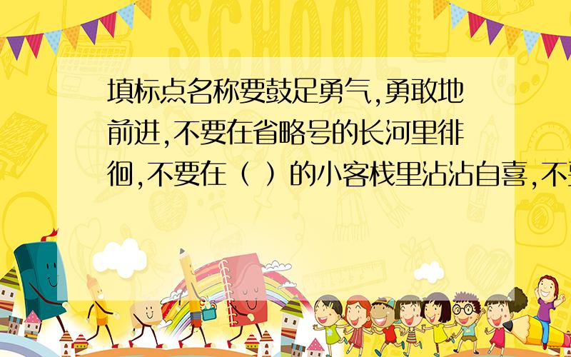 填标点名称要鼓足勇气,勇敢地前进,不要在省略号的长河里徘徊,不要在（ ）的小客栈里沾沾自喜,不要在（ ）的途中躺下来,千万别被反诘的铁锤吓倒,生活中有的是无穷的（ ）,他等着我们去