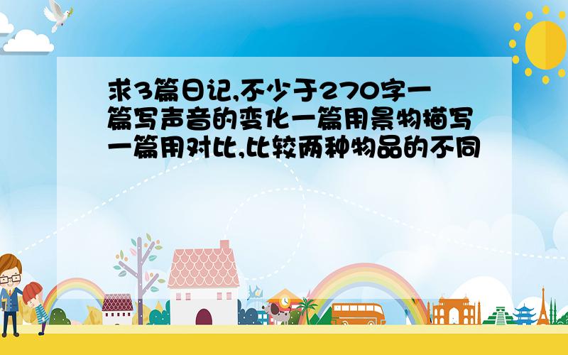 求3篇日记,不少于270字一篇写声音的变化一篇用景物描写一篇用对比,比较两种物品的不同