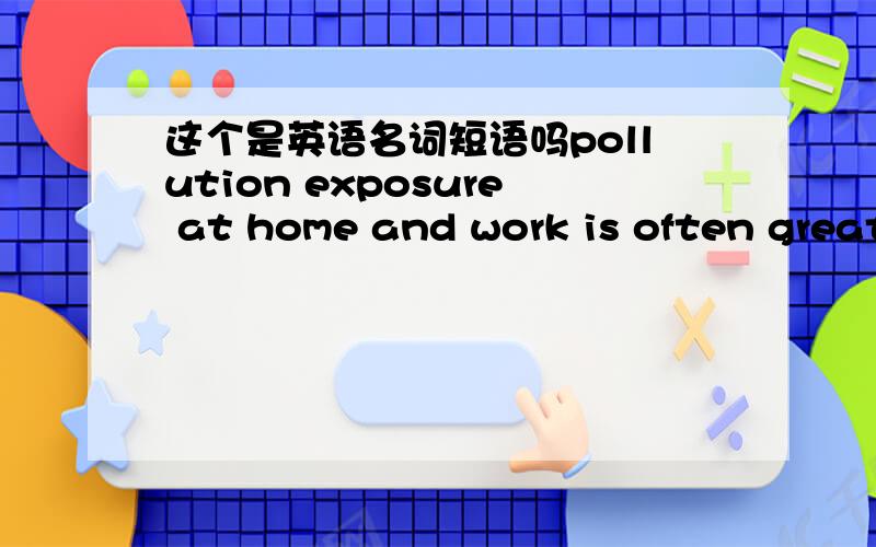 这个是英语名词短语吗pollution exposure at home and work is often greater than outdoors.前半部分pollution exposure at home and work 这里不注意还以为exposure是动词呢,这个是什么用法呢