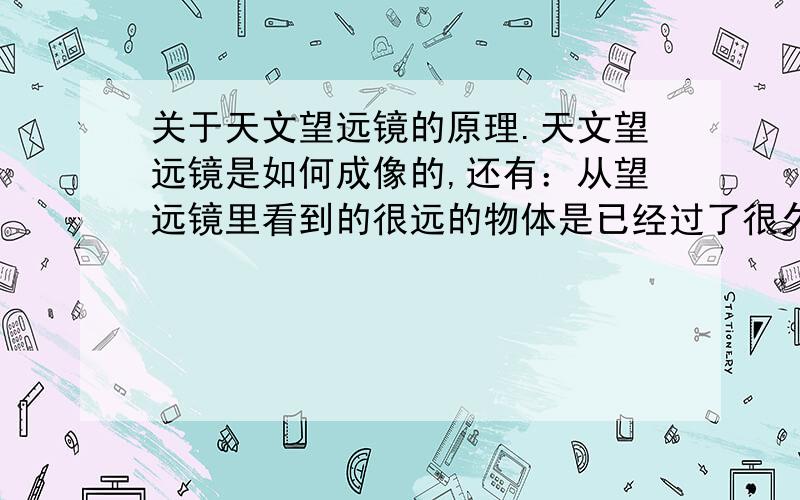 关于天文望远镜的原理.天文望远镜是如何成像的,还有：从望远镜里看到的很远的物体是已经过了很久的东西还是目前的呢?