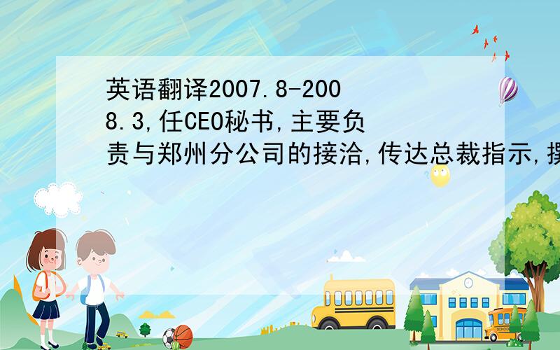 英语翻译2007.8-2008.3,任CEO秘书,主要负责与郑州分公司的接洽,传达总裁指示,撰写合作方案,公司月度预算,与律师沟通合同文档等可行性,合同文档的收纳,会议记录,接待往来客户以及各项日常工