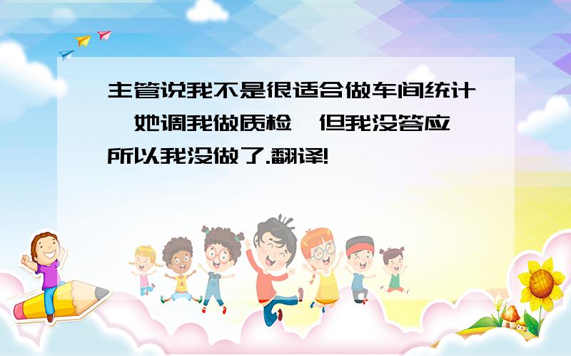 主管说我不是很适合做车间统计,她调我做质检,但我没答应,所以我没做了.翻译!