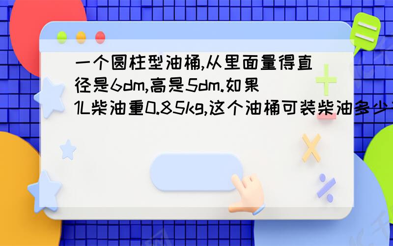 一个圆柱型油桶,从里面量得直径是6dm,高是5dm.如果1L柴油重0.85kg,这个油桶可装柴油多少千克?