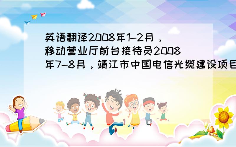 英语翻译2008年1-2月，移动营业厅前台接待员2008年7-8月，靖江市中国电信光缆建设项目经理临时助理协助安排中国电信外包施工人员 分工 计划 考勤 工时登记2009年7-8月，靖江市人民医院院办