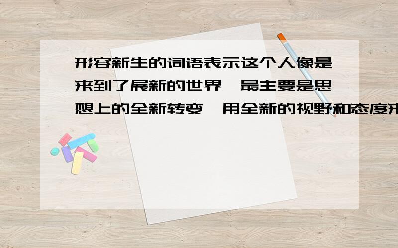 形容新生的词语表示这个人像是来到了展新的世界,最主要是思想上的全新转变,用全新的视野和态度来对待一切.往事随风将以前的所有伤心坎坷不愉快全部抛到脑后.而且坚定信念和信心,全