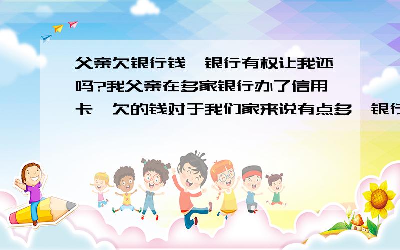 父亲欠银行钱,银行有权让我还吗?我父亲在多家银行办了信用卡,欠的钱对于我们家来说有点多,银行打电话说要我跟我妈还,封房子什么的,我妈跟我爸离婚也快半年了,家里的房子在离婚的时候