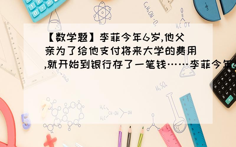 【数学题】李菲今年6岁,他父亲为了给他支付将来大学的费用,就开始到银行存了一笔钱……李菲今年6岁,他父亲为了给他支付将来大学的费用,就开始到银行存了一笔钱.设大学学费是每年5000