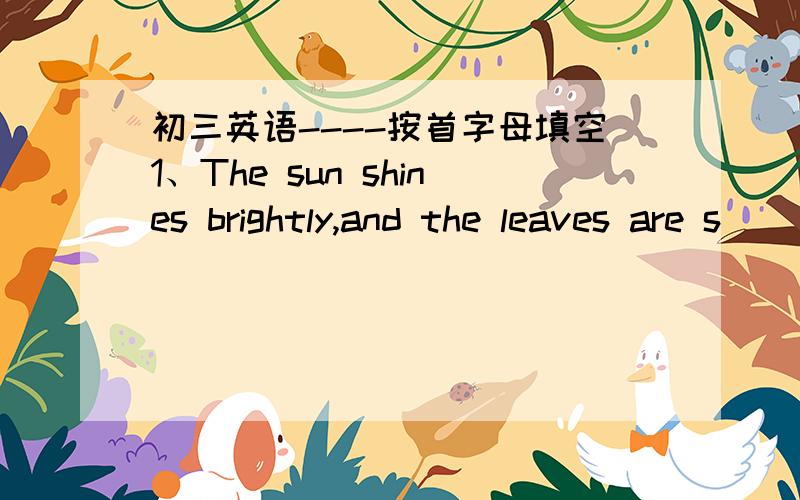 初三英语----按首字母填空1、The sun shines brightly,and the leaves are s_____2、A_____ the subject,my daughter likes maths best3、We cleand the classroom t____ a day those days