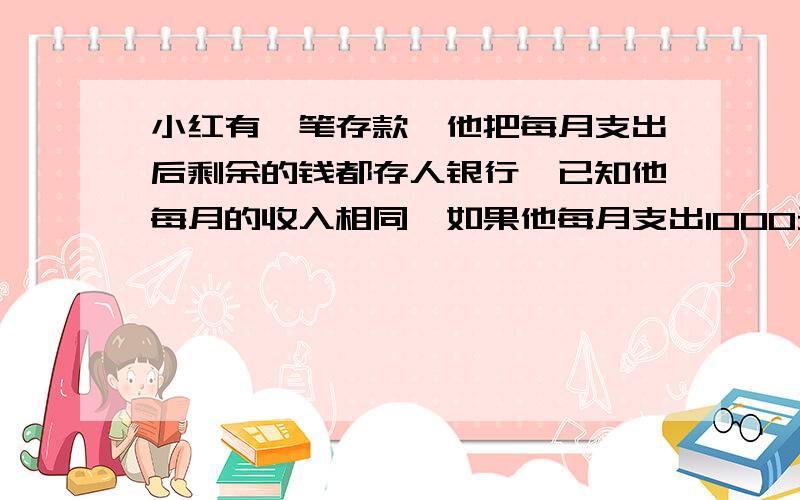 小红有一笔存款,他把每月支出后剩余的钱都存人银行,已知他每月的收入相同,如果他每月支出1000元,过一年半有存款8000元,(不计息),如果每月支出800元,则过二年就有存款12800元(不计息),问小红