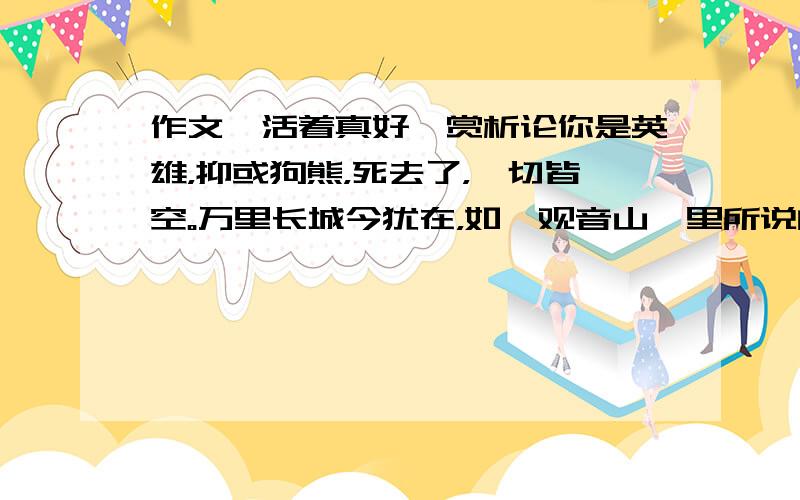 作文《活着真好》赏析论你是英雄，抑或狗熊，死去了，一切皆空。万里长城今犹在，如《观音山》里所说的，孤独不是永远的，在一起才是永远的。生活可以享受生活，体味世事，感慨人