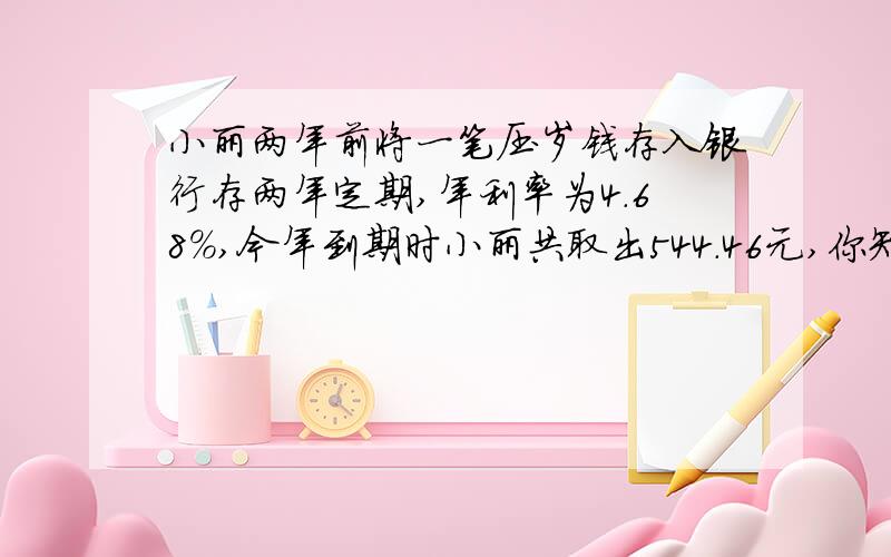 小丽两年前将一笔压岁钱存入银行存两年定期,年利率为4.68%,今年到期时小丽共取出544.46元,你知道他两年前续 了多少钱?利息税税率为5％最好不要方程,