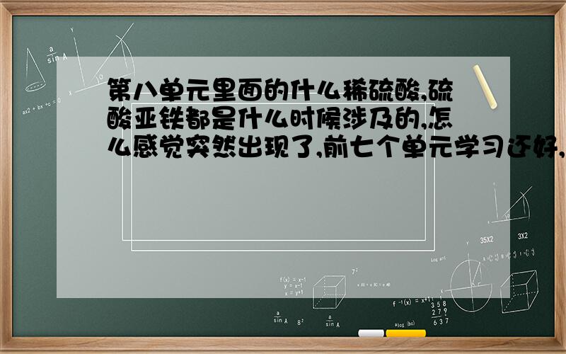 第八单元里面的什么稀硫酸,硫酸亚铁都是什么时候涉及的,怎么感觉突然出现了,前七个单元学习还好,第八单元完全听不懂啊,上网看化学第八单元知识点没有涉及到溶液什么的啊,求教!问题完