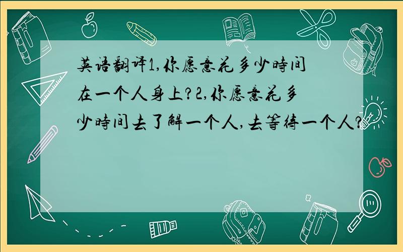 英语翻译1,你愿意花多少时间在一个人身上?2,你愿意花多少时间去了解一个人,去等待一个人?