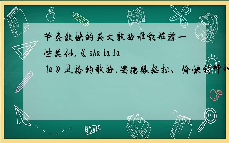 节奏欢快的英文歌曲谁能推荐一些类似,《sha la la la》风格的歌曲.要听很轻松、愉快的那种,像《God is a gril》那样的不算哦.不要一大堆,歌不在多,只求符合要求的.谢谢各位啦,小弟有理了...⊙