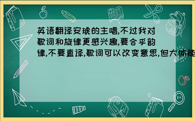 英语翻译安琥的主唱,不过我对歌词和旋律更感兴趣,要合乎韵律,不要直译,歌词可以改变意思,但大体能连接成一个整体.一旦采用,200分赠送!也可以尝试根据旋律编写其他歌词，都可以 但差别