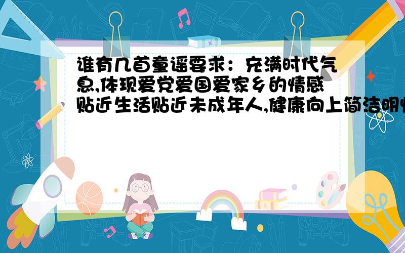 谁有几首童谣要求：充满时代气息,体现爱党爱国爱家乡的情感贴近生活贴近未成年人,健康向上简洁明快,朗朗上口,易于传唱,体现童心童趣.     多了点 就20分吧