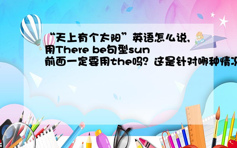 “天上有个太阳”英语怎么说,用There be句型sun前面一定要用the吗？这是针对哪种情况说的？表示世界上独一无二的东西一般也要用the.(如the sun)。这又怎么解释呢？