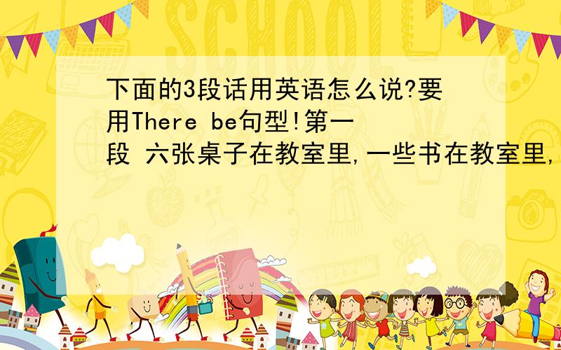 下面的3段话用英语怎么说?要用There be句型!第一段 六张桌子在教室里,一些书在教室里,一台电脑在教室里,一个黑板在教室里（要连贯的句子,用There be句型） 第二段八张桌子在教室里,12张椅子