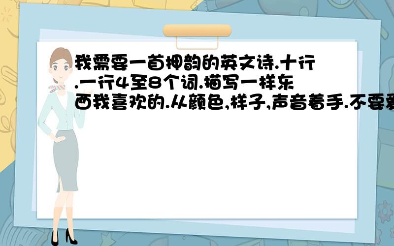 我需要一首押韵的英文诗.十行.一行4至8个词.描写一样东西我喜欢的.从颜色,样子,声音着手.不要爱情.写的好我绝对加分.