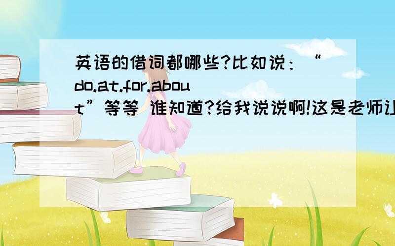 英语的借词都哪些?比如说：“do.at.for.about”等等 谁知道?给我说说啊!这是老师让找的......要多一点