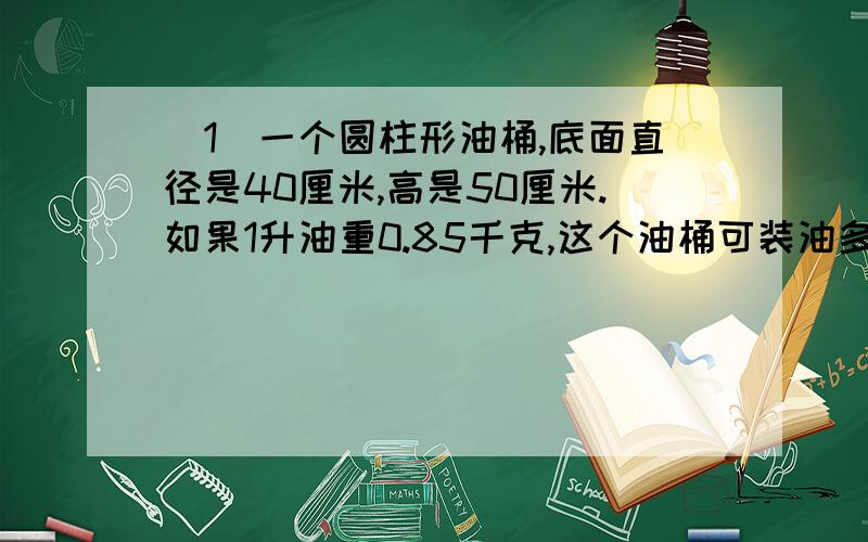 (1)一个圆柱形油桶,底面直径是40厘米,高是50厘米.如果1升油重0.85千克,这个油桶可装油多少千克?(2)银行的工作人员通常将50枚1元的硬币摞在一起,用纸卷成圆柱的形状,纸卷的长是9.25厘米,直径