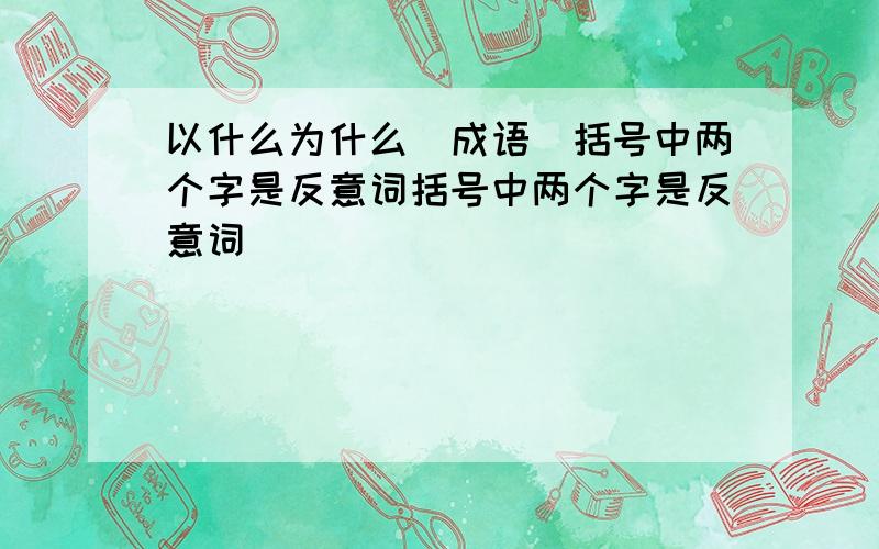 以什么为什么（成语）括号中两个字是反意词括号中两个字是反意词