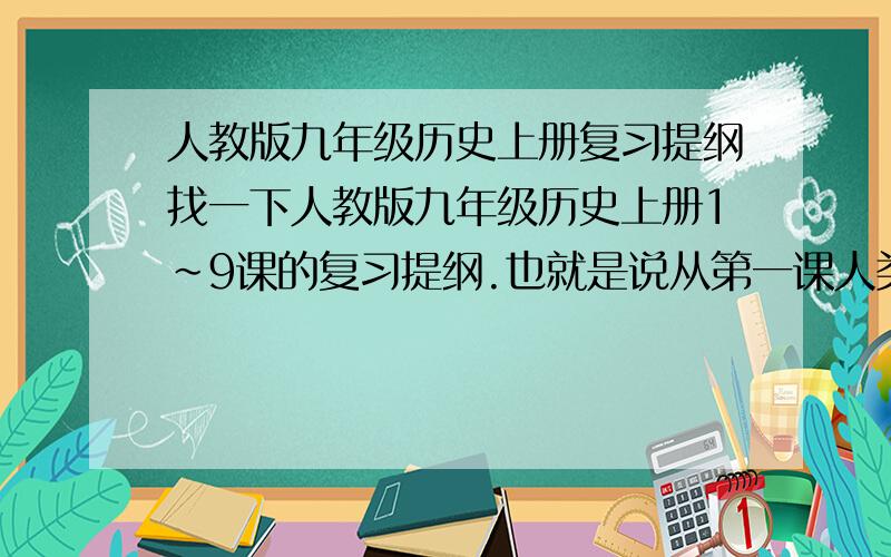 人教版九年级历史上册复习提纲找一下人教版九年级历史上册1~9课的复习提纲.也就是说从第一课人类的形成到第九课古代科技与思想文化都要谢谢了!