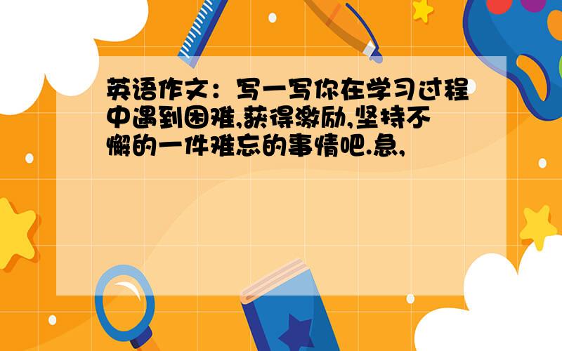 英语作文：写一写你在学习过程中遇到困难,获得激励,坚持不懈的一件难忘的事情吧.急,