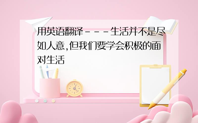 用英语翻译---生活并不是尽如人意,但我们要学会积极的面对生活