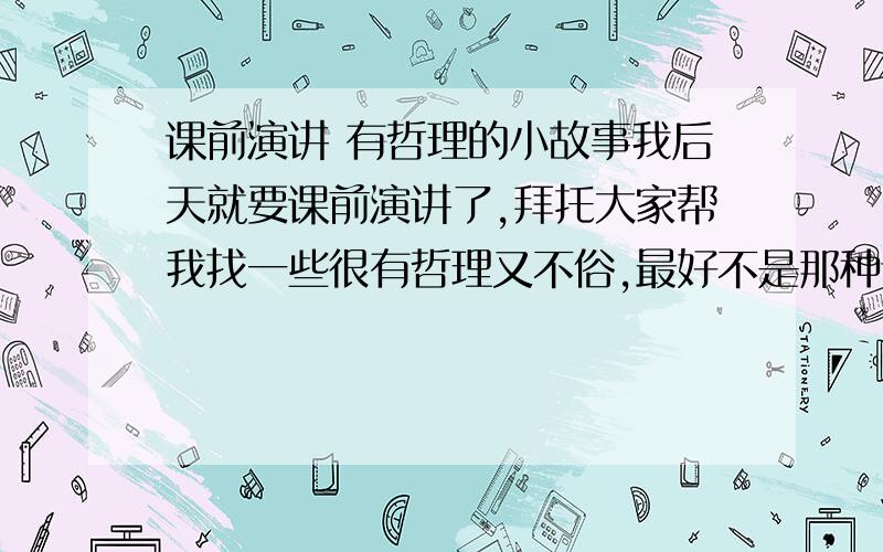 课前演讲 有哲理的小故事我后天就要课前演讲了,拜托大家帮我找一些很有哲理又不俗,最好不是那种谁都知道的小故事要5分钟之内读完,一定要适合我们（我是高二）越多越好百度搜好多都