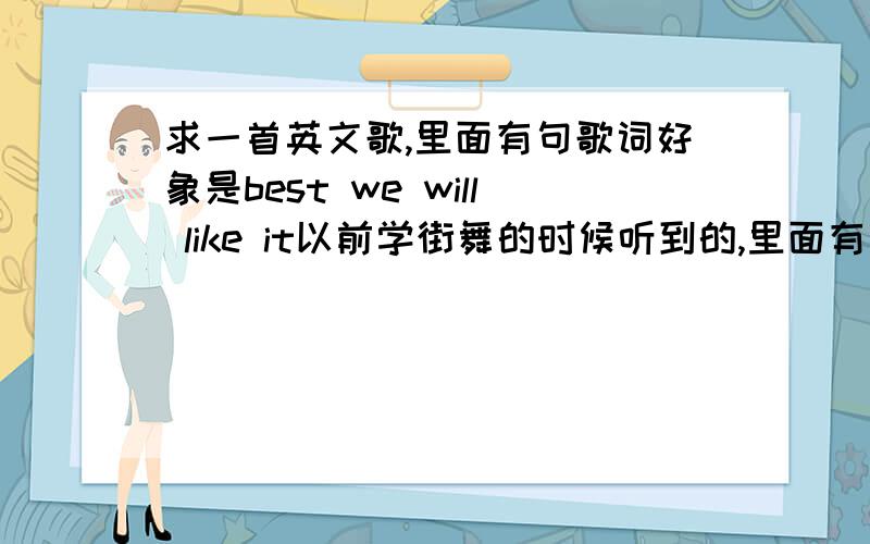 求一首英文歌,里面有句歌词好象是best we will like it以前学街舞的时候听到的,里面有几句歌词好象是best will you like it,best when(好象是WHEN)you like it,best we will like it.我能听清楚的歌词就这几句