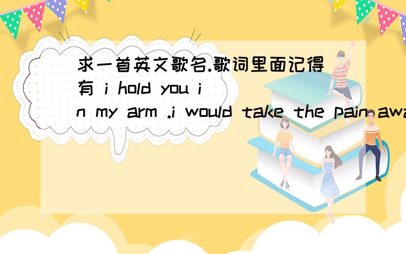 求一首英文歌名.歌词里面记得有 i hold you in my arm .i would take the pain away .sorry phone.如题.女生唱的一首英文歌.是女生唱的一首慢歌.不是男生也不是组合