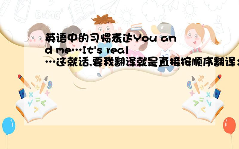 英语中的习惯表达You and me…It's real…这就话,要我翻译就是直接按顺序翻译：你和我.是真的.可是外国人在说的时候是理解成“我和你”还是也是