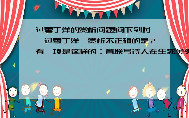 过零丁洋的赏析问题!问下列对《过零丁洋》赏析不正确的是?有一项是这样的：首联写诗人在生死关头,回想起自己的一生,一写靠明经入仕,二写率兵勤王.写出了国家的形势和个人心境