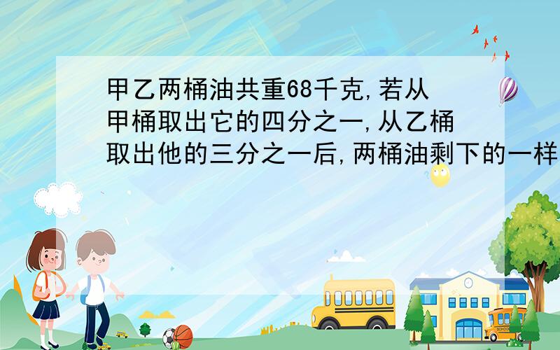 甲乙两桶油共重68千克,若从甲桶取出它的四分之一,从乙桶取出他的三分之一后,两桶油剩下的一样重,求原来甲乙两桶中的油各多少千克?