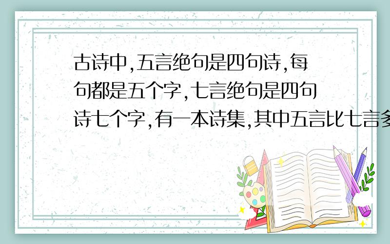 古诗中,五言绝句是四句诗,每句都是五个字,七言绝句是四句诗七个字,有一本诗集,其中五言比七言多13首,总字数却反而少了20个字,问两首诗各多少首?一般算式解答问两种诗各多少首