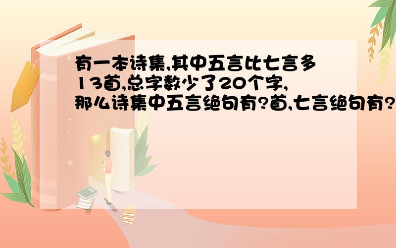 有一本诗集,其中五言比七言多13首,总字数少了20个字,那么诗集中五言绝句有?首,七言绝句有?首五言绝句是四句诗,每句5个字,七言绝句也是四句诗,每句7个字.