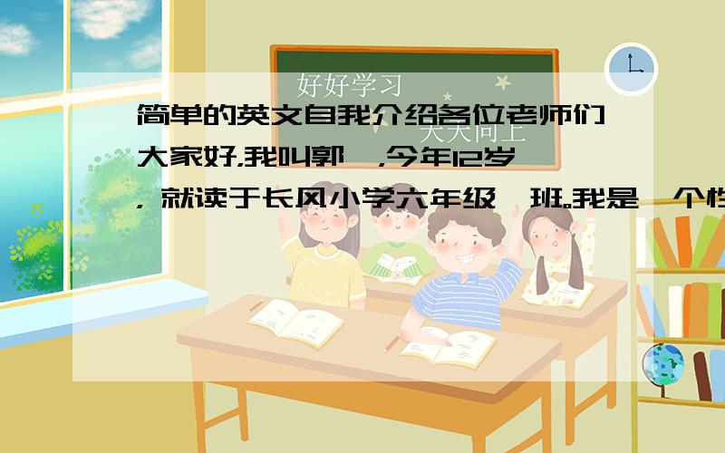 简单的英文自我介绍各位老师们大家好，我叫郭祁，今年12岁， 就读于长风小学六年级一班。我是一个性格活泼开朗、热情幽默的女生，特长是声乐，很高兴可以站在这里向大家介绍我自己