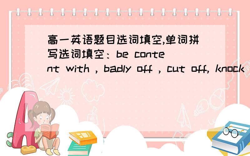 高一英语题目选词填空,单词拼写选词填空：be content with , badly off , cut off, knock into, star in1.After the power was___,she had to deliver the baby in the darkness.2.who do you think will___this film?3.We___the excellent achievem