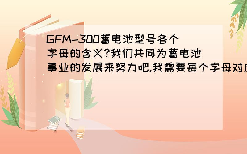 GFM-300蓄电池型号各个字母的含义?我们共同为蓄电池事业的发展来努力吧.我需要每个字母对应的含义,