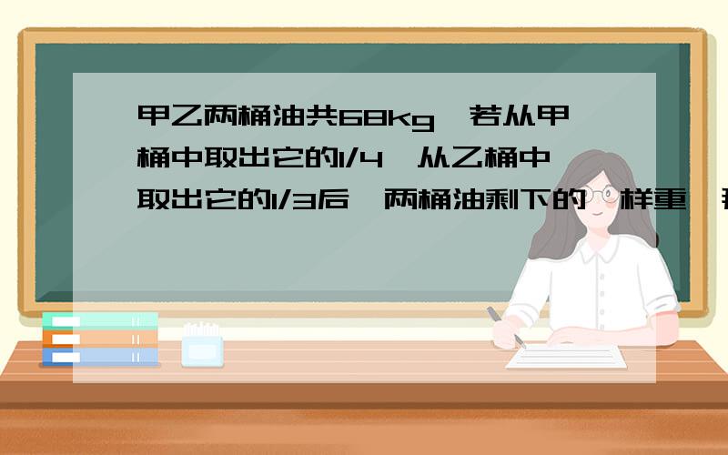 甲乙两桶油共68kg,若从甲桶中取出它的1/4,从乙桶中取出它的1/3后,两桶油剩下的一样重,那么,原来两桶油各多少kg?