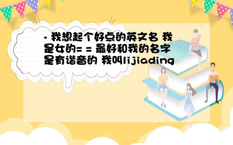 - 我想起个好点的英文名 我是女的= = 最好和我的名字是有谐音的 我叫lijiading