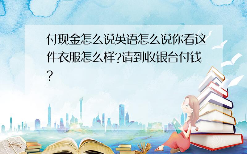 付现金怎么说英语怎么说你看这件衣服怎么样?请到收银台付钱?