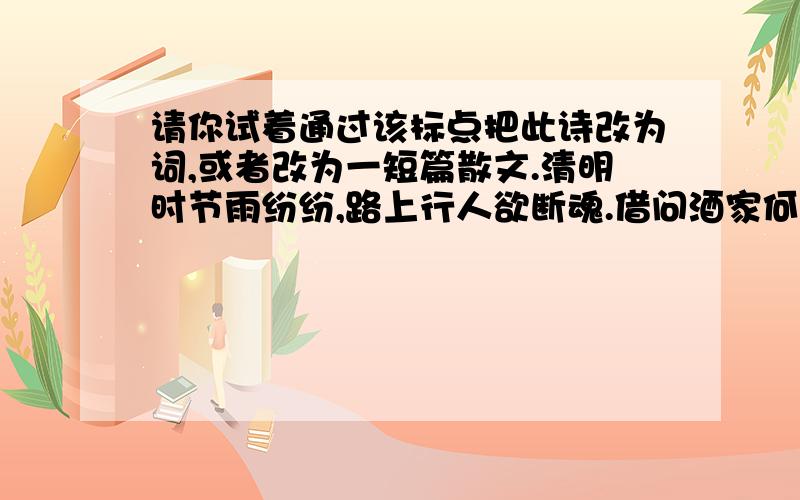 请你试着通过该标点把此诗改为词,或者改为一短篇散文.清明时节雨纷纷,路上行人欲断魂.借问酒家何处有?牧童遥指杏花村.