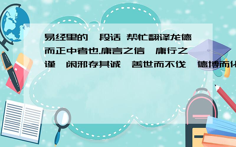 易经里的一段话 帮忙翻译龙德而正中者也.庸言之信,庸行之谨,闲邪存其诚,善世而不伐,德博而化