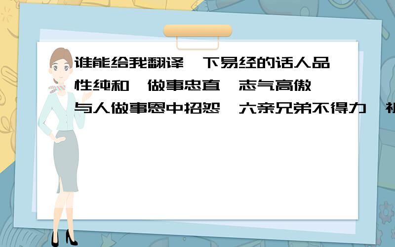 谁能给我翻译一下易经的话人品性纯和,做事忠直,志气高傲,与人做事恩中招怨,六亲兄弟不得力,祖业全无,早年驳杂多端,独马单枪,初限命运甚来,二十八九三十来岁末曾交运都说好,心机用尽方