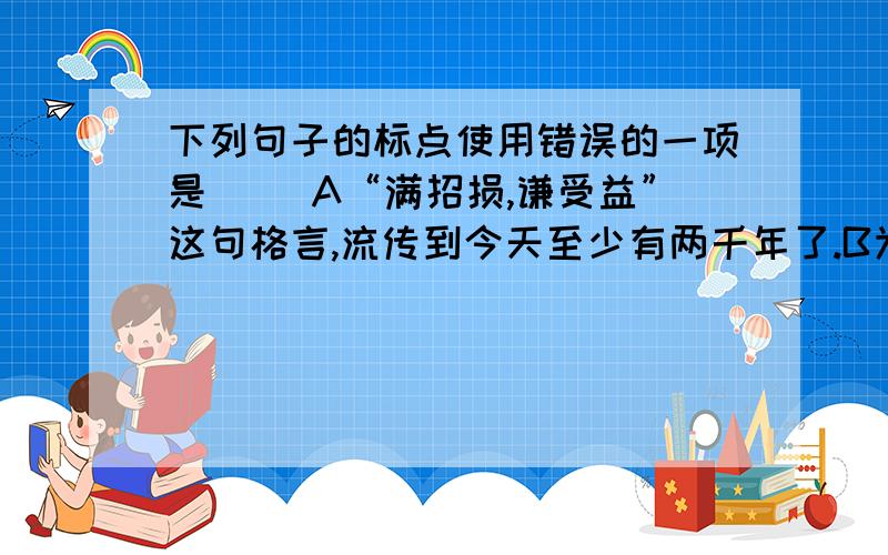 下列句子的标点使用错误的一项是（ ）A“满招损,谦受益”这句格言,流传到今天至少有两千年了.B为什么瓜秧开了花不结瓜?是水浇的不够多?是肥施得不够多?还是土壤根本不行?C大的面积不