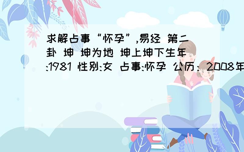 求解占事“怀孕”,易经 第二卦 坤 坤为地 坤上坤下生年:1981 性别:女 占事:怀孕 公历：2008年12月13日22时57分 农历:农历戊子年(鼠)十一月十六 节气：2008年12月7日2时1分大雪年建：戊子 月建:甲