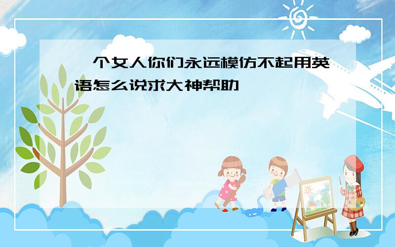 一个女人你们永远模仿不起用英语怎么说求大神帮助